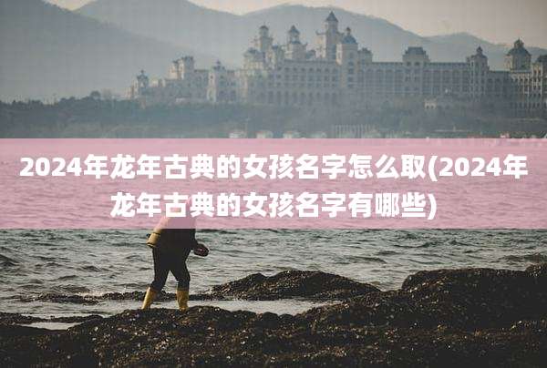 2024年龙年古典的女孩名字怎么取(2024年龙年古典的女孩名字有哪些)