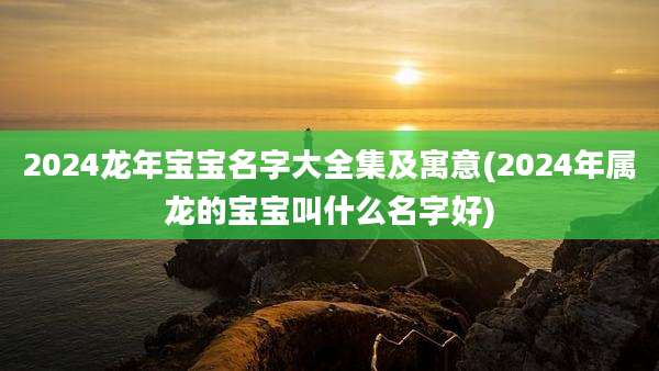 2024龙年宝宝名字大全集及寓意(2024年属龙的宝宝叫什么名字好)