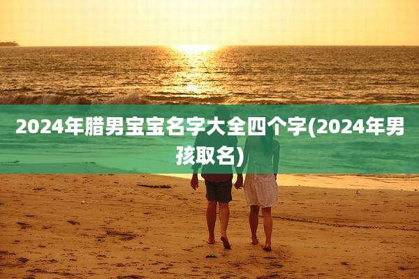 2024年腊男宝宝名字大全四个字(2024年男孩取名)