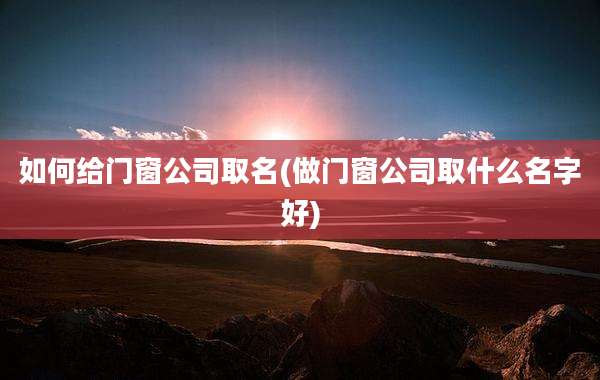 如何给门窗公司取名(做门窗公司取什么名字好)