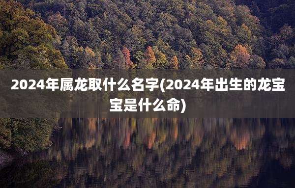 2024年属龙取什么名字(2024年出生的龙宝宝是什么命)