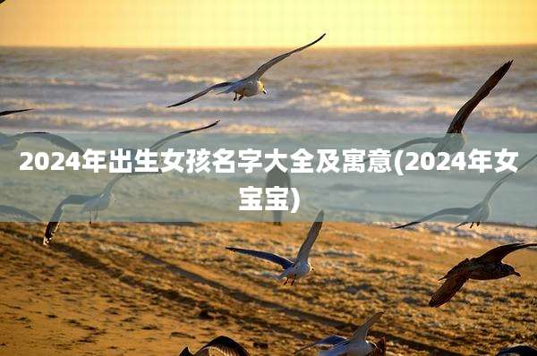 2024年出生女孩名字大全及寓意(2024年女宝宝)