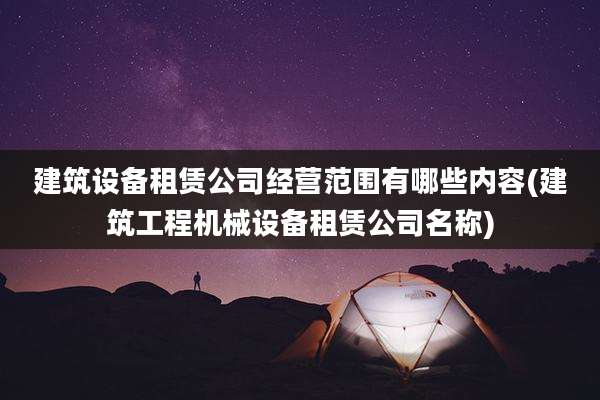 建筑设备租赁公司经营范围有哪些内容(建筑工程机械设备租赁公司名称)