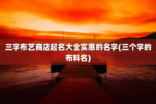 三字布艺商店起名大全实惠的名字(三个字的布料名)