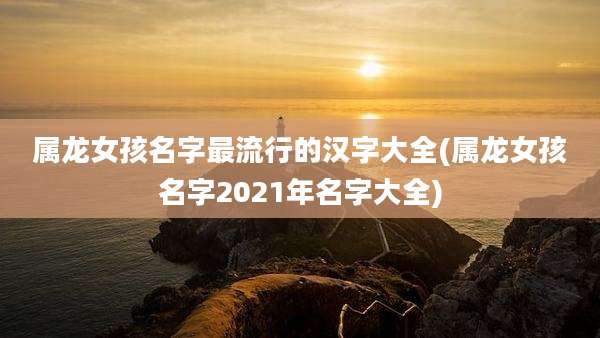 属龙女孩名字最流行的汉字大全(属龙女孩名字2021年名字大全)
