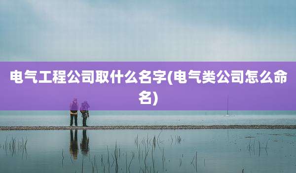 电气工程公司取什么名字(电气类公司怎么命名)