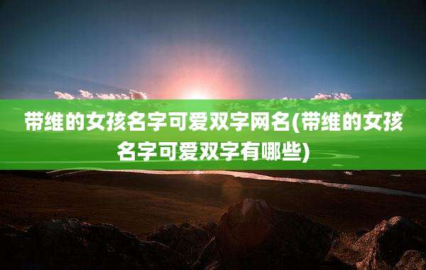 带维的女孩名字可爱双字网名(带维的女孩名字可爱双字有哪些)