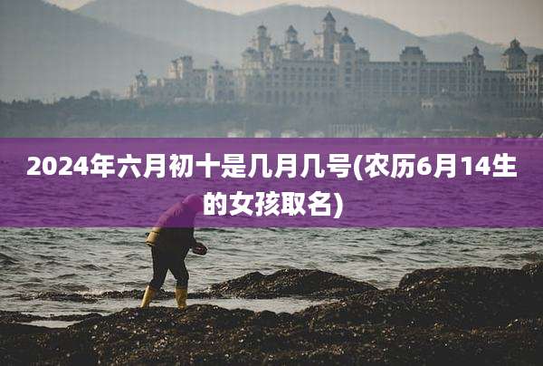 2024年六月初十是几月几号(农历6月14生的女孩取名)