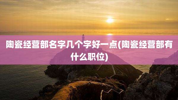 陶瓷经营部名字几个字好一点(陶瓷经营部有什么职位)