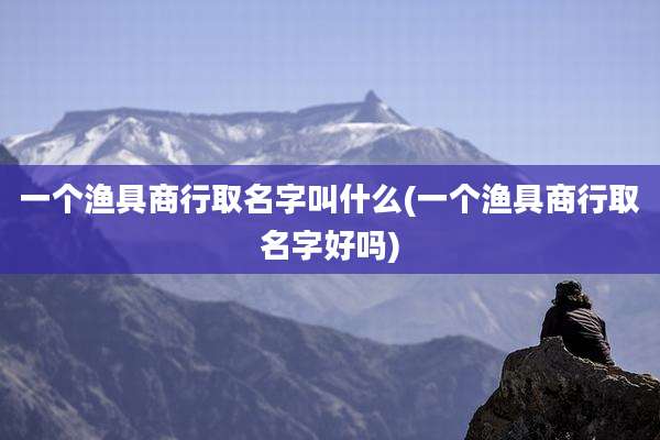 一个渔具商行取名字叫什么(一个渔具商行取名字好吗)