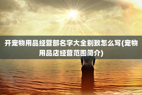开宠物用品经营部名字大全别致怎么写(宠物用品店经营范围简介)