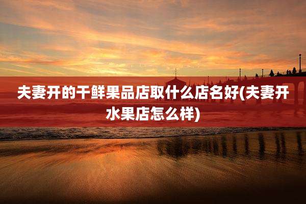 夫妻开的干鲜果品店取什么店名好(夫妻开水果店怎么样)