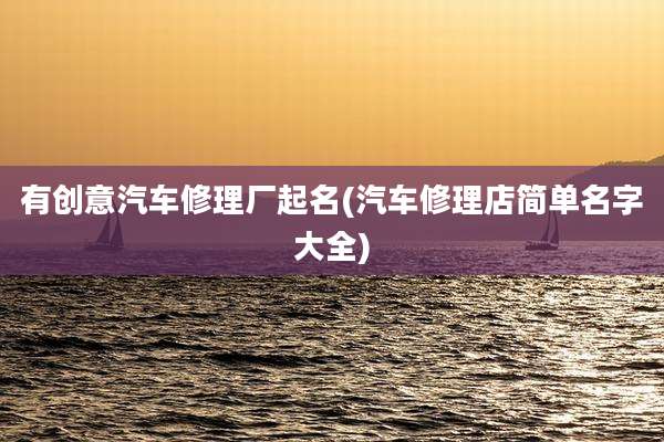 有创意汽车修理厂起名(汽车修理店简单名字大全)