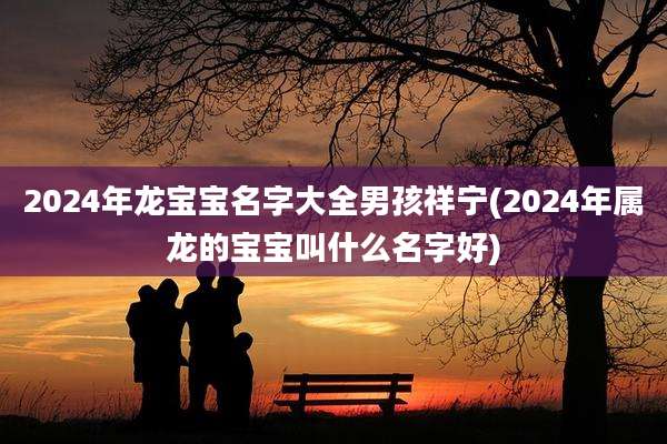 2024年龙宝宝名字大全男孩祥宁(2024年属龙的宝宝叫什么名字好)