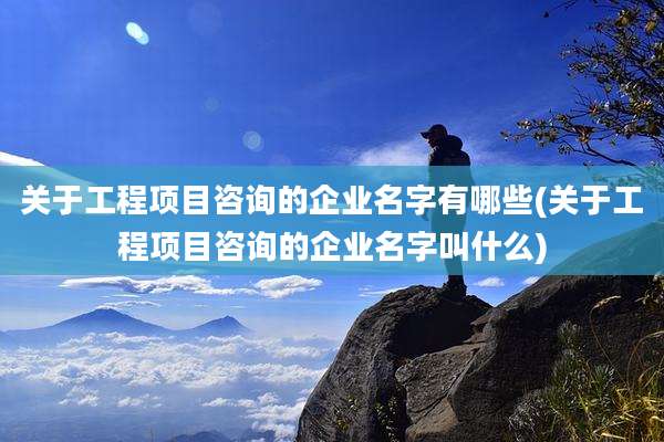 关于工程项目咨询的企业名字有哪些(关于工程项目咨询的企业名字叫什么)
