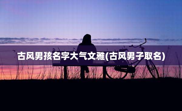 古风男孩名字大气文雅(古风男子取名)