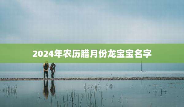 2024年农历腊月份龙宝宝名字