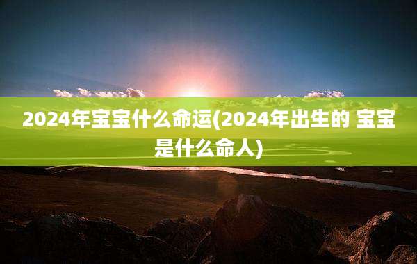 2024年宝宝什么命运(2024年出生的 宝宝是什么命人)