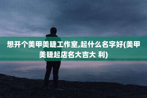 想开个美甲美睫工作室,起什么名字好(美甲美睫起店名大吉大 利)