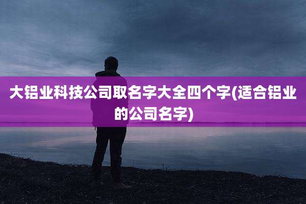 大铝业科技公司取名字大全四个字(适合铝业的公司名字)