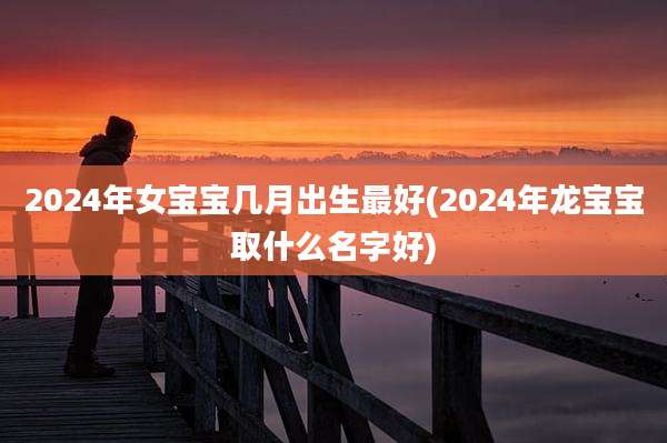 2024年女宝宝几月出生最好(2024年龙宝宝取什么名字好)
