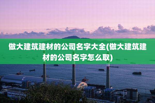 做大建筑建材的公司名字大全(做大建筑建材的公司名字怎么取)