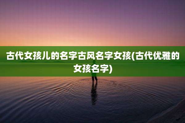 古代女孩儿的名字古风名字女孩(古代优雅的女孩名字)