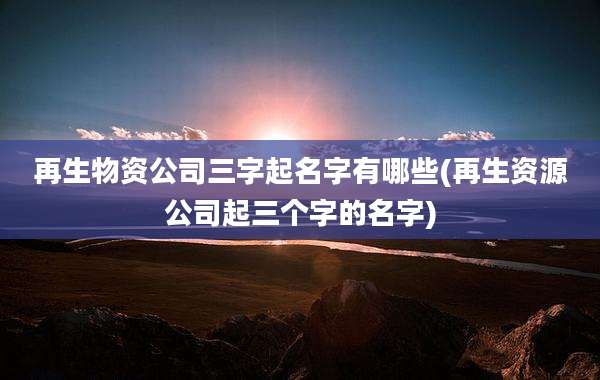 再生物资公司三字起名字有哪些(再生资源公司起三个字的名字)
