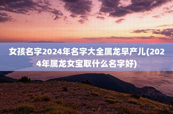 女孩名字2024年名字大全属龙早产儿(2024年属龙女宝取什么名字好)
