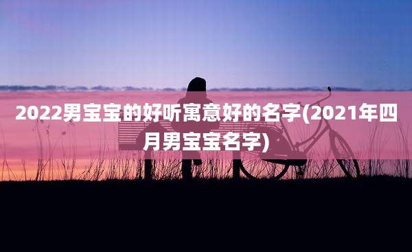 2022男宝宝的好听寓意好的名字(2021年四月男宝宝名字)