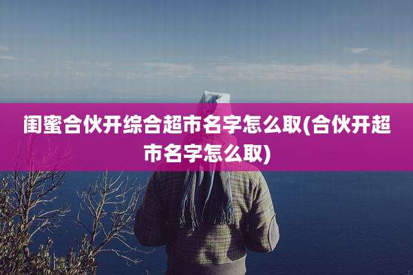 闺蜜合伙开综合超市名字怎么取(合伙开超市名字怎么取)