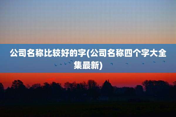 公司名称比较好的字(公司名称四个字大全集最新)