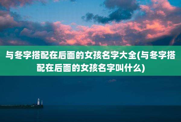 与冬字搭配在后面的女孩名字大全(与冬字搭配在后面的女孩名字叫什么)