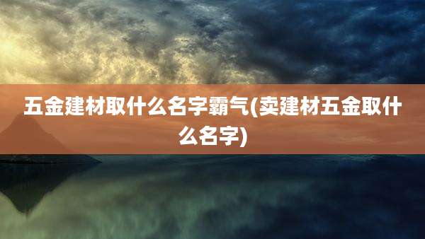 五金建材取什么名字霸气(卖建材五金取什么名字)