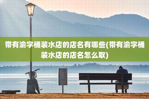 带有渝字桶装水店的店名有哪些(带有渝字桶装水店的店名怎么取)