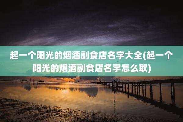 起一个阳光的烟酒副食店名字大全(起一个阳光的烟酒副食店名字怎么取)
