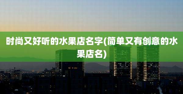时尚又好听的水果店名字(简单又有创意的水果店名)