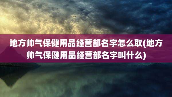 地方帅气保健用品经营部名字怎么取(地方帅气保健用品经营部名字叫什么)