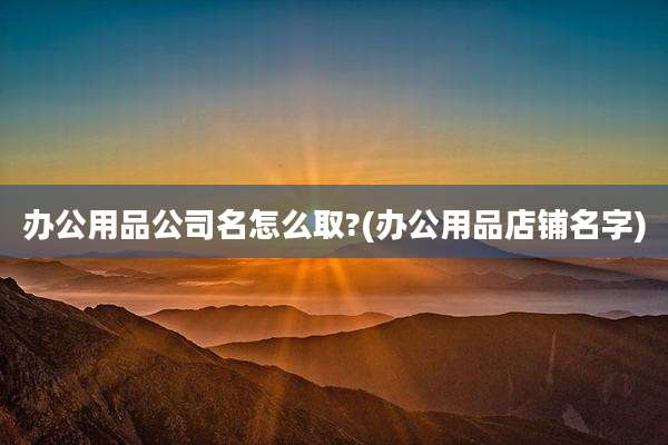 办公用品公司名怎么取?(办公用品店铺名字)