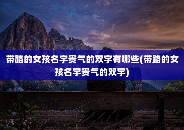 带路的女孩名字贵气的双字有哪些(带路的女孩名字贵气的双字)