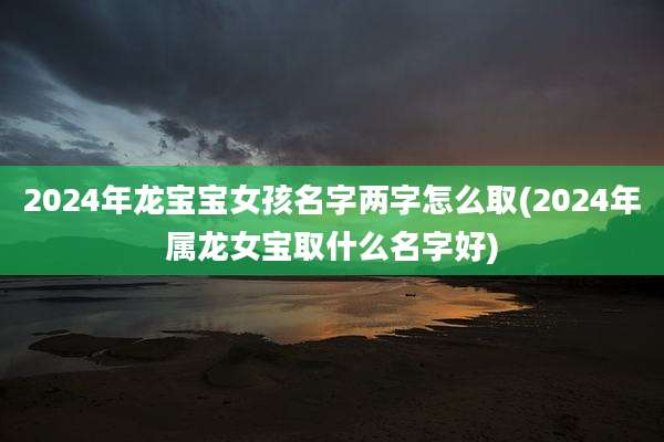 2024年龙宝宝女孩名字两字怎么取(2024年属龙女宝取什么名字好)