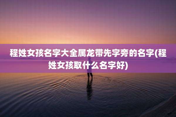 程姓女孩名字大全属龙带先字旁的名字(程姓女孩取什么名字好)