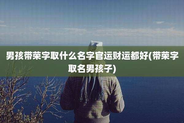 男孩带荣字取什么名字官运财运都好(带荣字取名男孩子)