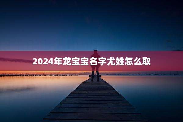 2024年龙宝宝名字尤姓怎么取