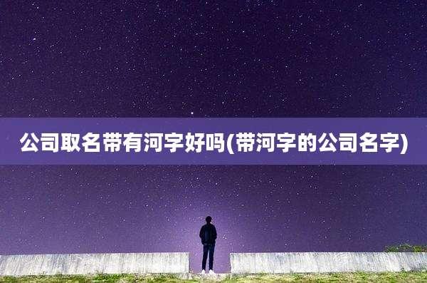 公司取名带有河字好吗(带河字的公司名字)