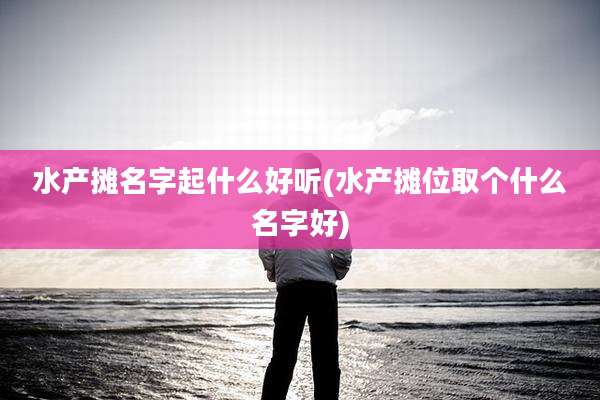 水产摊名字起什么好听(水产摊位取个什么名字好)