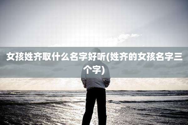 女孩姓齐取什么名字好听(姓齐的女孩名字三个字)