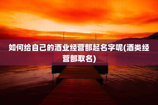 如何给自己的酒业经营部起名字呢(酒类经营部取名)