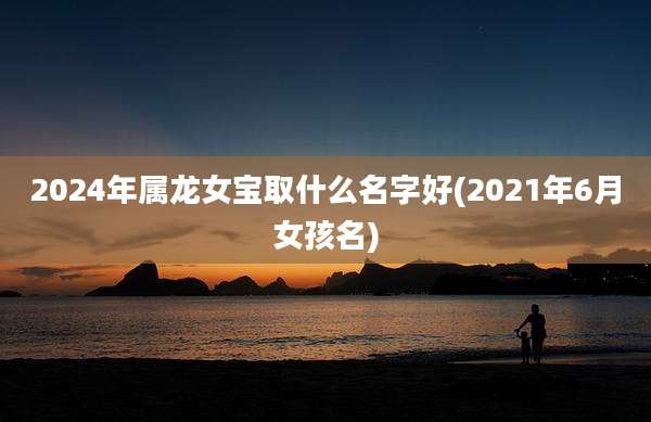 2024年属龙女宝取什么名字好(2021年6月女孩名)
