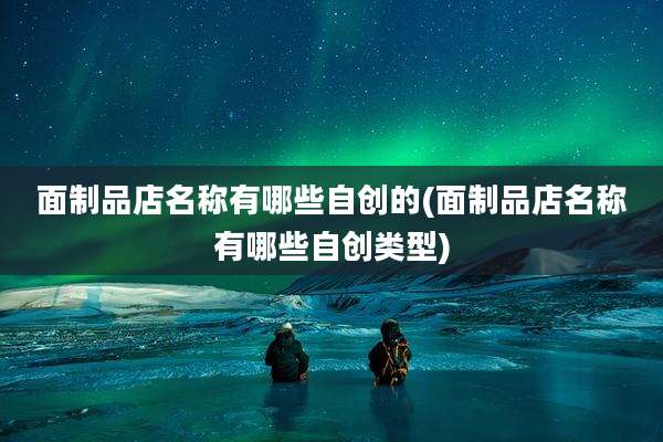 面制品店名称有哪些自创的(面制品店名称有哪些自创类型)